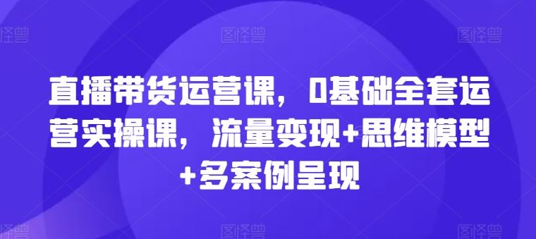 直播带货运营课，0基础全套运营实操课，流量变现+思维模型+多案例呈现-必智轻创社