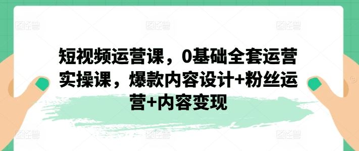 短视频运营课，0基础全套运营实操课，爆款内容设计+粉丝运营+内容变现-必智轻创社