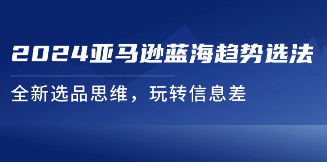 （11703期）2024亚马逊蓝海趋势选法，全新选品思维，玩转信息差-必智轻创社