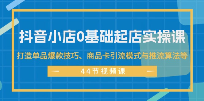 （11977期）抖音小店0基础起店实操课，打造单品爆款技巧、商品卡引流模式与推流算法等-必智轻创社