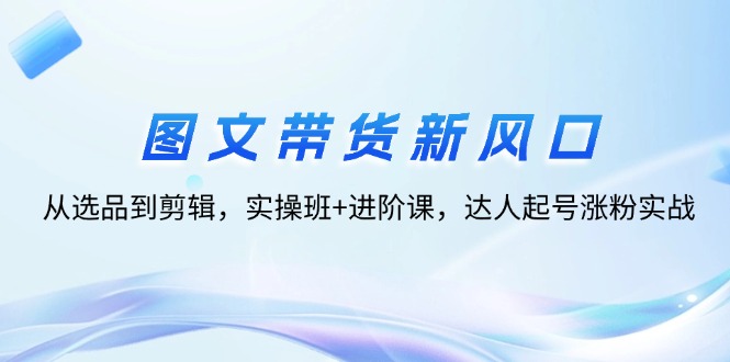 （12306期）图文带货新风口：从选品到剪辑，实操班+进阶课，达人起号涨粉实战-必智轻创社