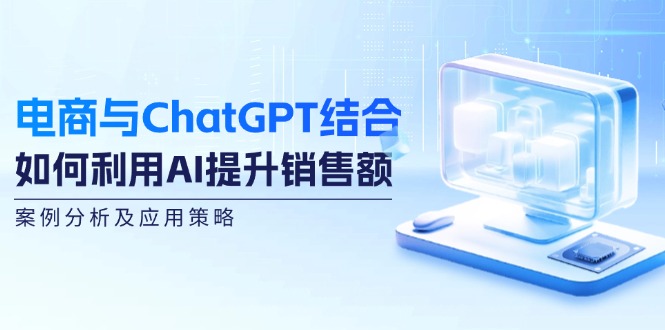 （12479期）电商与ChatGPT结合：如何利用AI提升销售额，案例分析及应用策略-必智轻创社