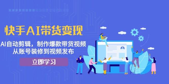 快手AI带货变现：AI自动剪辑，制作爆款带货视频，从账号装修到视频发布-必智轻创社