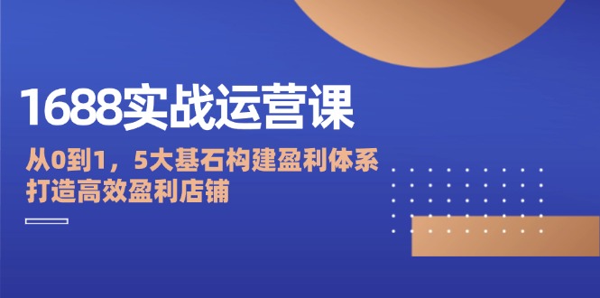 1688实战运营课：从0到1，5大基石构建盈利体系，打造高效盈利店铺-必智轻创社