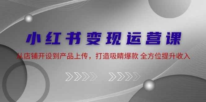 小红书变现运营课：从店铺开设到产品上传，打造吸睛爆款 全方位提升收入-必智轻创社