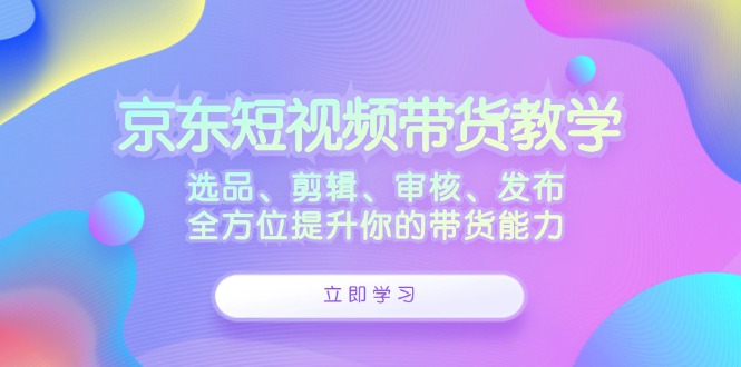 京东短视频带货教学：选品、剪辑、审核、发布，全方位提升你的带货能力-必智轻创社