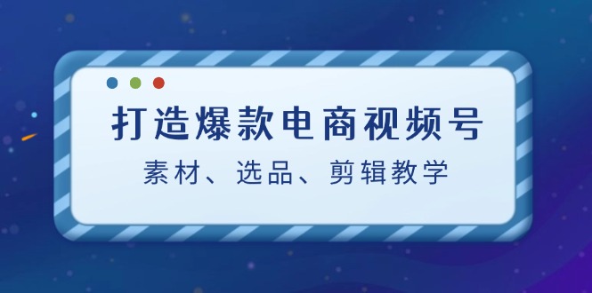 打造爆款电商视频号：素材、选品、剪辑教程-必智轻创社