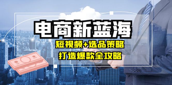 商家必看电商新蓝海：短视频+选品策略，打造爆款全攻略，月入10w+-必智轻创社