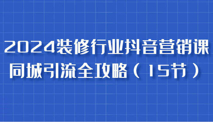 2024装修行业抖音营销课，同城引流全攻略，跟实战家学获客，成为数据驱动的营销专家-必智轻创社