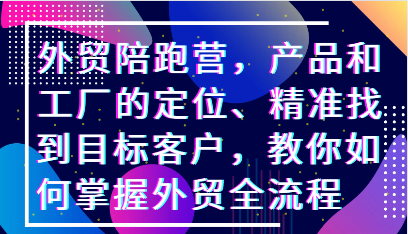 外贸陪跑营，产品和工厂的定位、精准找到目标客户，教你如何掌握外贸全流程-必智轻创社