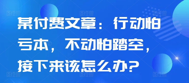 某付费文章：行动怕亏本，不动怕踏空，接下来该怎么办?-必智轻创社