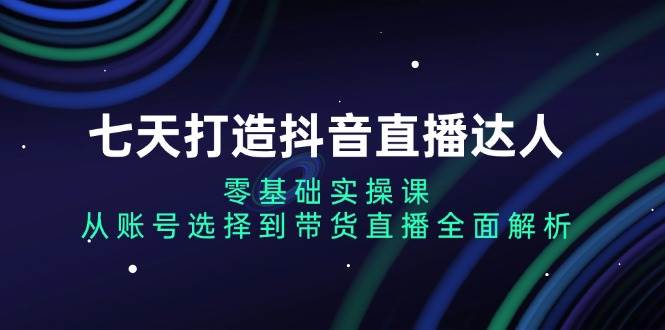 七天打造抖音直播达人：零基础实操课，从账号选择到带货直播全面解析-必智轻创社