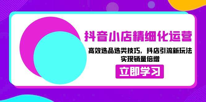 抖音小店精细化运营：高效选品选类技巧，抖店引流新玩法，实现销量倍增-必智轻创社