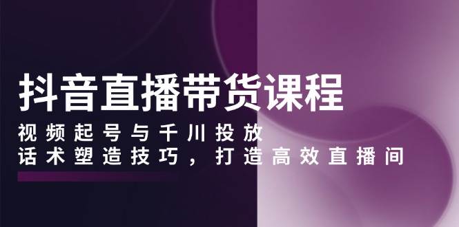 抖音直播带货课程，视频起号与千川投放，话术塑造技巧，打造高效直播间-必智轻创社